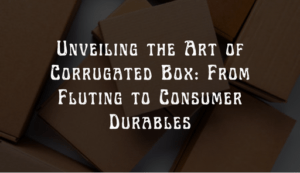 Read more about the article Unveiling the Art of Corrugated Box: From Fluting to Consumer Durables